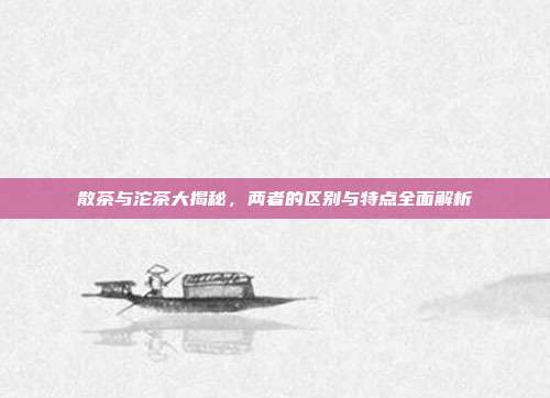 散茶与沱茶大揭秘，两者的区别与特点全面解析