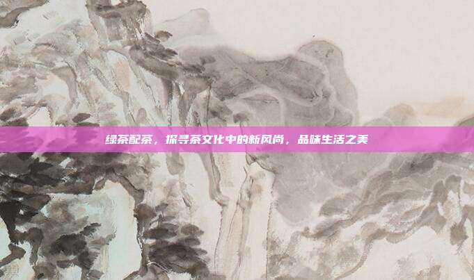绿茶配茶，探寻茶文化中的新风尚，品味生活之美