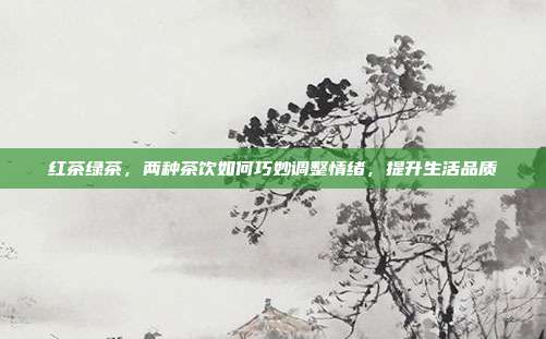 红茶绿茶，两种茶饮如何巧妙调整情绪，提升生活品质