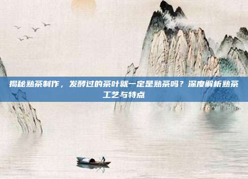 揭秘熟茶制作，发酵过的茶叶就一定是熟茶吗？深度解析熟茶工艺与特点