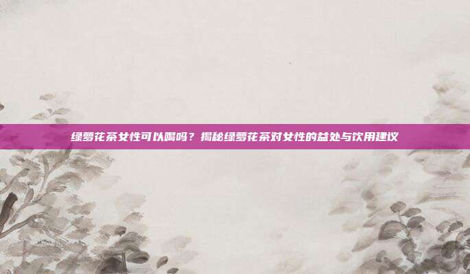 绿萝花茶女性可以喝吗？揭秘绿萝花茶对女性的益处与饮用建议