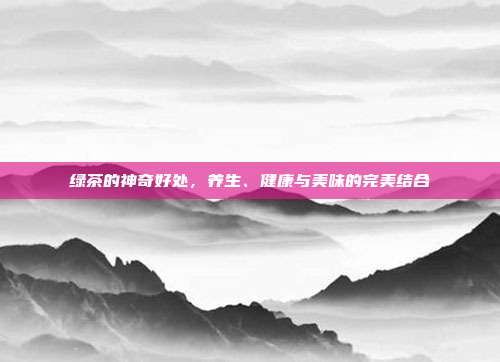 绿茶的神奇好处，养生、健康与美味的完美结合