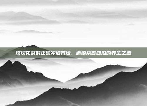 玫瑰花茶的正确冲泡方法，解锁茶香四溢的养生之道