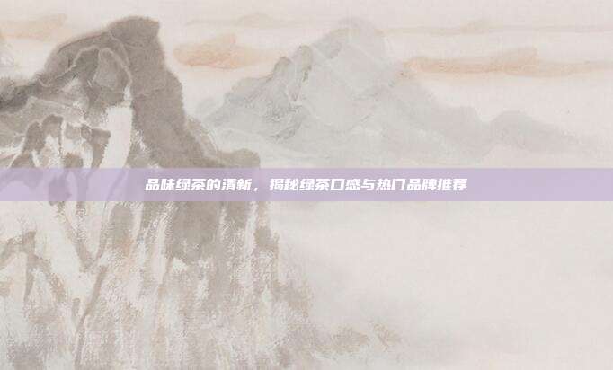 品味绿茶的清新，揭秘绿茶口感与热门品牌推荐