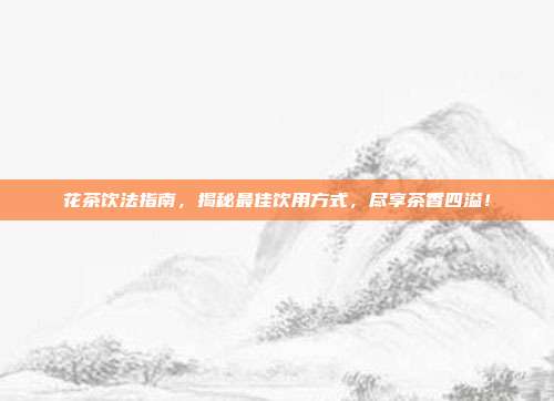 花茶饮法指南，揭秘最佳饮用方式，尽享茶香四溢！