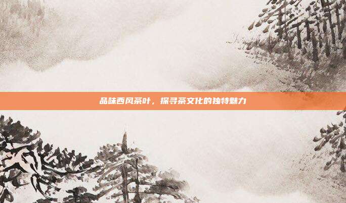 品味西风茶叶，探寻茶文化的独特魅力