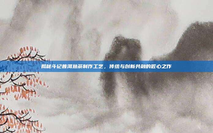 揭秘斗记普洱熟茶制作工艺，传统与创新共融的匠心之作