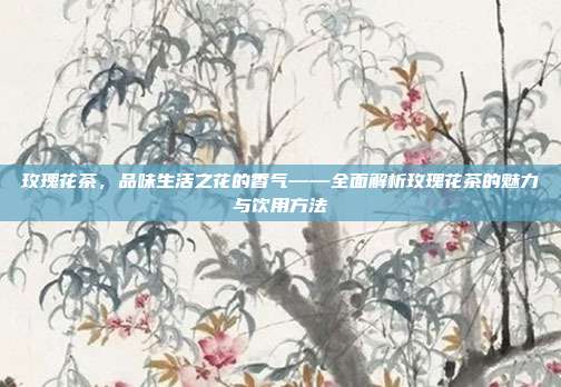 玫瑰花茶，品味生活之花的香气——全面解析玫瑰花茶的魅力与饮用方法