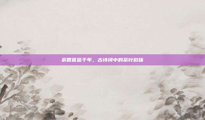 茶香氤氲千年，古诗词中的茶叶韵味