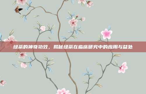 绿茶的神奇功效，揭秘绿茶在临床研究中的应用与益处