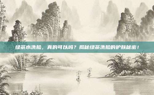 绿茶水洗脸，真的可以吗？揭秘绿茶洗脸的护肤秘密！
