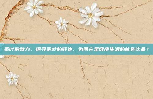 茶叶的魅力，探寻茶叶的好处，为何它是健康生活的首选饮品？