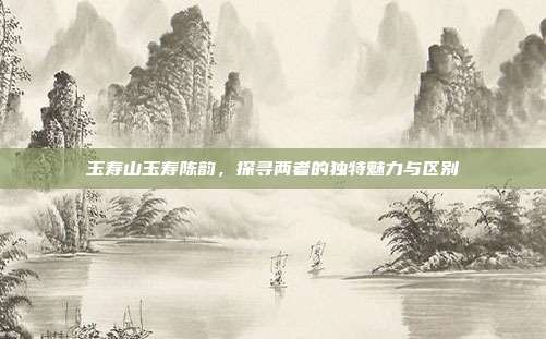 玉寿山玉寿陈韵，探寻两者的独特魅力与区别