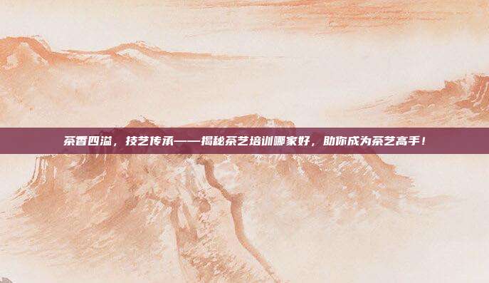 茶香四溢，技艺传承——揭秘茶艺培训哪家好，助你成为茶艺高手！