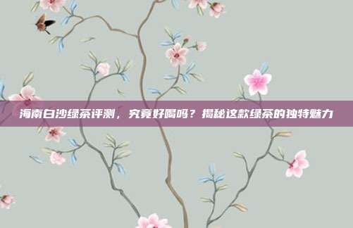 海南白沙绿茶评测，究竟好喝吗？揭秘这款绿茶的独特魅力