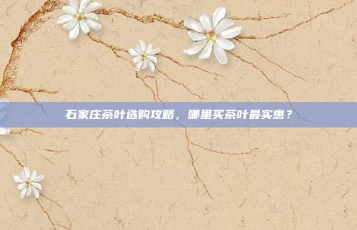 石家庄茶叶选购攻略，哪里买茶叶最实惠？