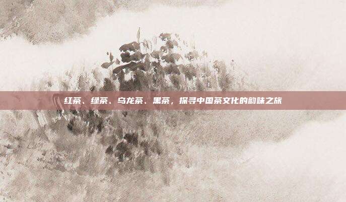红茶、绿茶、乌龙茶、黑茶，探寻中国茶文化的韵味之旅