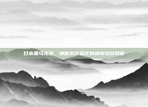 日本黑乌龙茶，神秘东方茶饮的神奇功效揭秘