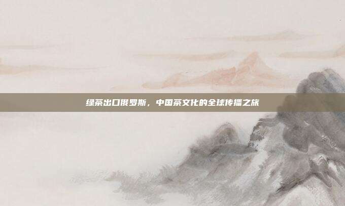 绿茶出口俄罗斯，中国茶文化的全球传播之旅