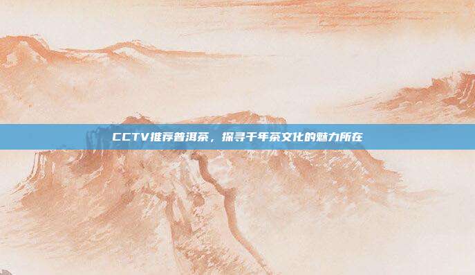 CCTV推荐普洱茶，探寻千年茶文化的魅力所在