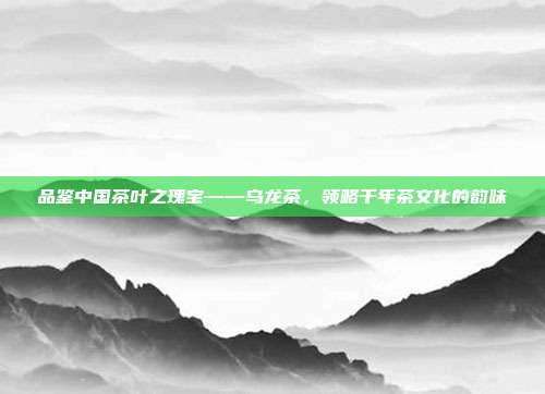 品鉴中国茶叶之瑰宝——乌龙茶，领略千年茶文化的韵味