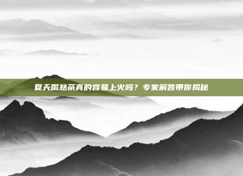 夏天喝熟茶真的容易上火吗？专家解答带你揭秘