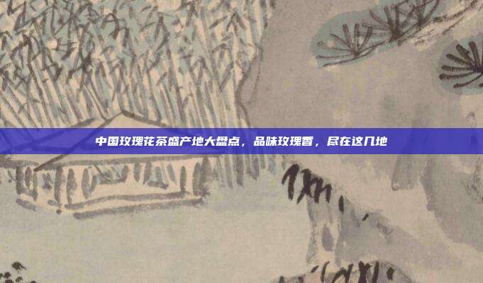 中国玫瑰花茶盛产地大盘点，品味玫瑰香，尽在这几地