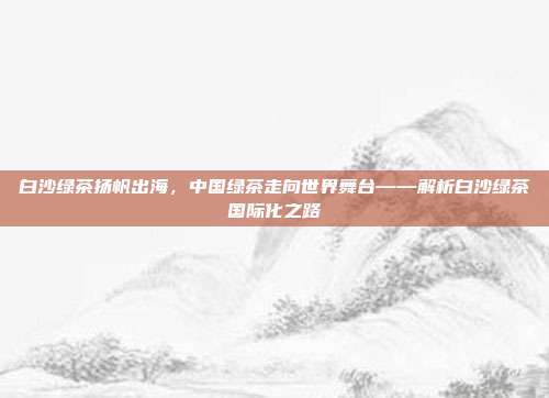 白沙绿茶扬帆出海，中国绿茶走向世界舞台——解析白沙绿茶国际化之路