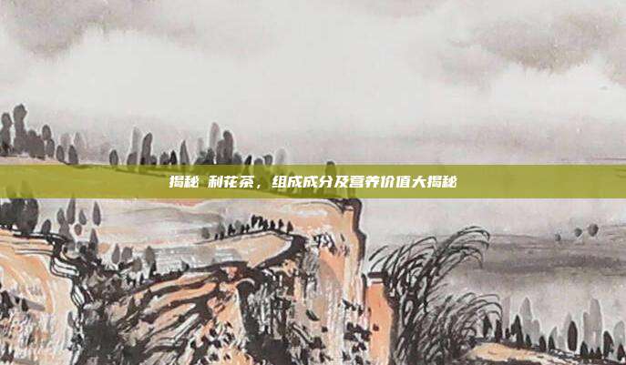 揭秘苿利花茶，组成成分及营养价值大揭秘