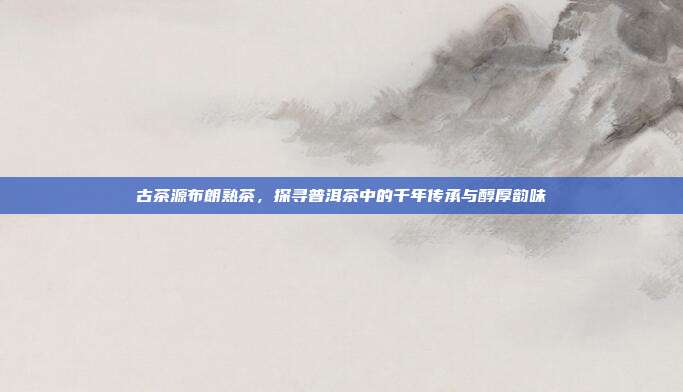 古茶源布朗熟茶，探寻普洱茶中的千年传承与醇厚韵味