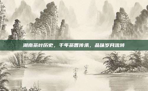 湖南茶叶历史，千年茶香传承，品味岁月流转