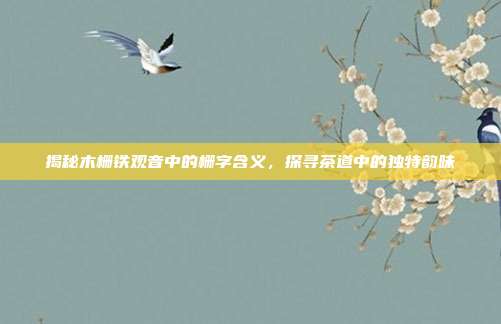 揭秘木栅铁观音中的栅字含义，探寻茶道中的独特韵味