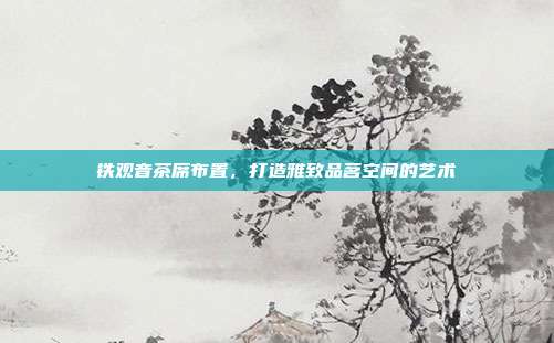 铁观音茶席布置，打造雅致品茗空间的艺术