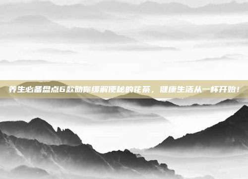 养生必备盘点6款助你缓解便秘的花茶，健康生活从一杯开始！