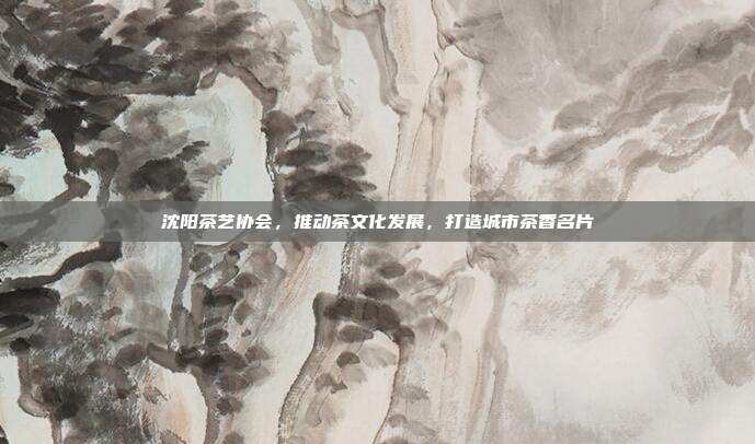 沈阳茶艺协会，推动茶文化发展，打造城市茶香名片