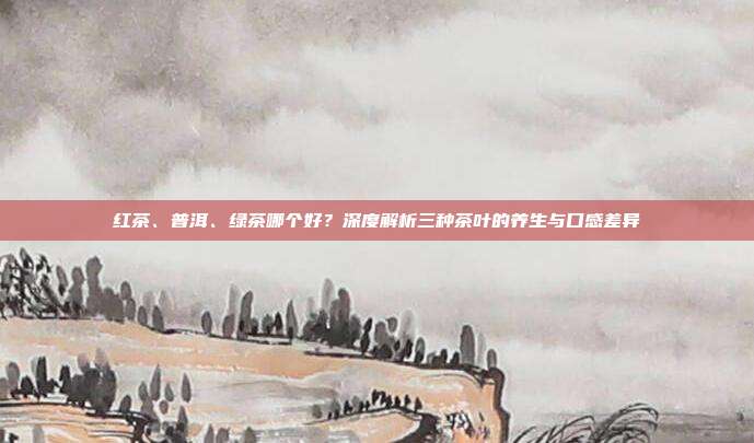 红茶、普洱、绿茶哪个好？深度解析三种茶叶的养生与口感差异