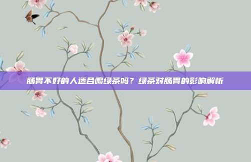肠胃不好的人适合喝绿茶吗？绿茶对肠胃的影响解析