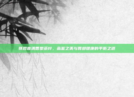 铁观音清香型茶叶，品鉴之美与胃部健康的平衡之道