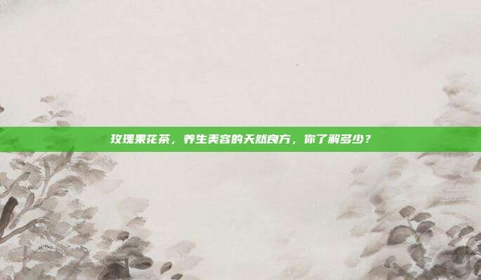 玫瑰果花茶，养生美容的天然良方，你了解多少？