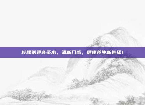 柠檬铁观音茶水，清新口感，健康养生新选择！