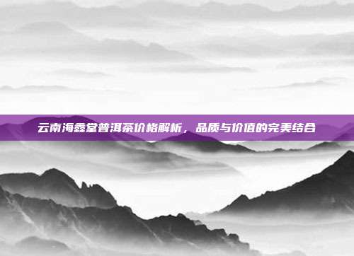 云南海鑫堂普洱茶价格解析，品质与价值的完美结合