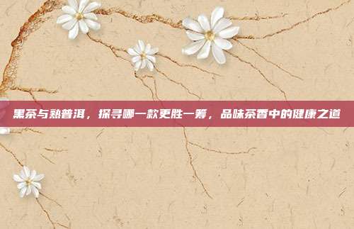 黑茶与熟普洱，探寻哪一款更胜一筹，品味茶香中的健康之道