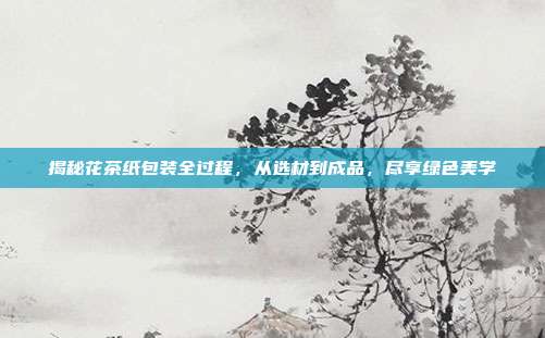 揭秘花茶纸包装全过程，从选材到成品，尽享绿色美学