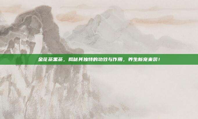 金花茶黑茶，揭秘其独特的功效与作用，养生新宠来袭！
