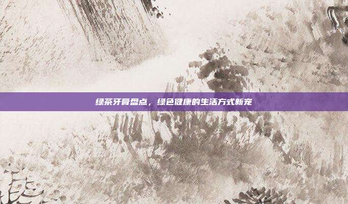 绿茶牙膏盘点，绿色健康的生活方式新宠