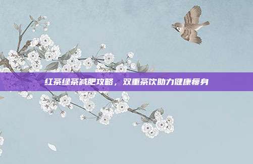 红茶绿茶减肥攻略，双重茶饮助力健康瘦身