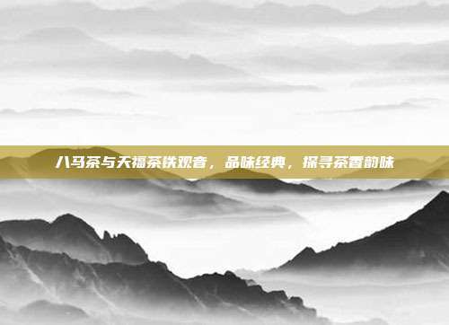 八马茶与天福茶铁观音，品味经典，探寻茶香韵味