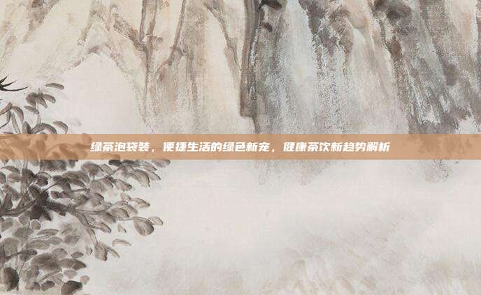 绿茶泡袋装，便捷生活的绿色新宠，健康茶饮新趋势解析