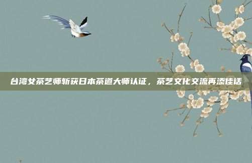 台湾女茶艺师斩获日本茶道大师认证，茶艺文化交流再添佳话