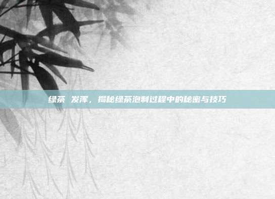 绿茶 发浑，揭秘绿茶泡制过程中的秘密与技巧